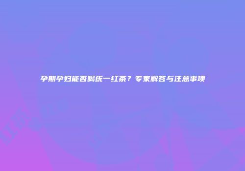 孕期孕妇能否喝统一红茶？专家解答与注意事项