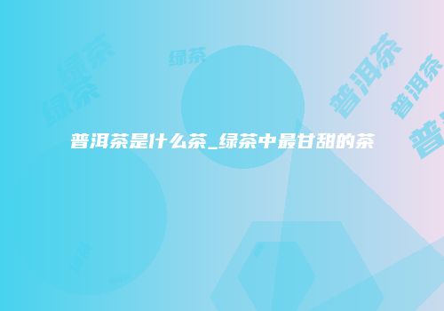 普洱茶是什么茶_绿茶中最甘甜的茶