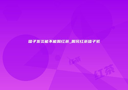 嗓子发炎能不能喝红茶_喝完红茶嗓子紧