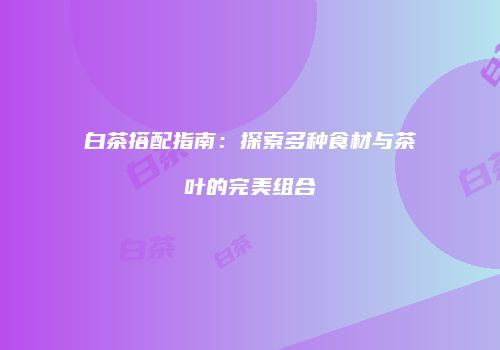 白茶搭配指南：探索多种食材与茶叶的完美组合