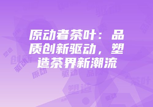 原动者茶叶：品质创新驱动，塑造茶界新潮流