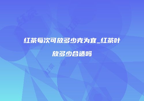 红茶每次可放多少克为宜_红茶叶放多少合适吗