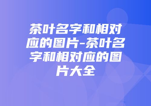 茶叶名字和相对应的图片-茶叶名字和相对应的图片大全