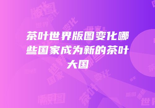 茶叶世界版图变化哪些国家成为新的茶叶大国