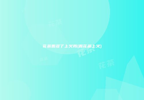 花茶喝多了上火吗(喝花茶上火)