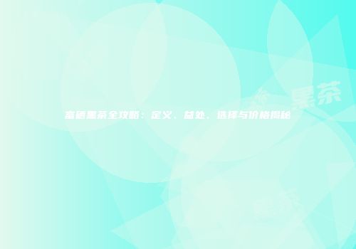 富硒黑茶全攻略：定义、益处、选择与价格揭秘