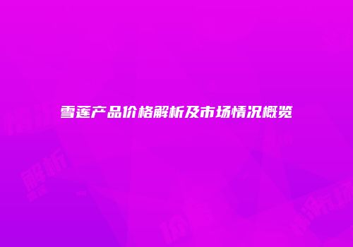 雪莲产品价格解析及市场情况概览