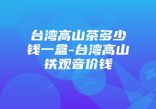 台湾高山茶多少钱一盒-台湾高山铁观音价钱