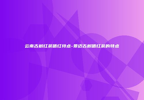 云南古树红茶晒红特点-景迈古树晒红茶的特点