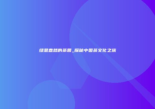 绿意盎然的茶园_探秘中国茶文化之旅