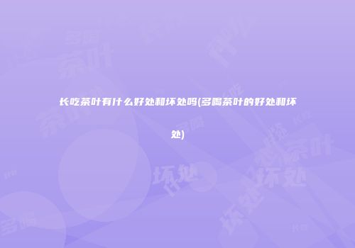 长吃茶叶有什么好处和坏处吗(多喝茶叶的好处和坏处)