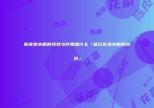 陈皮泡水喝的功效与作用是什么「藏红花泡水喝的功效」