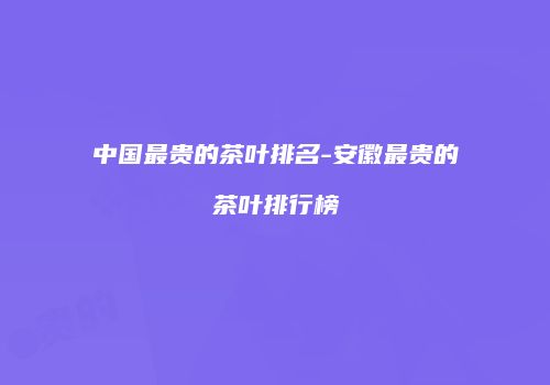 中国最贵的茶叶排名-安徽最贵的茶叶排行榜