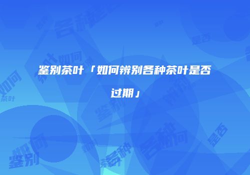 鉴别茶叶「如何辨别各种茶叶是否过期」