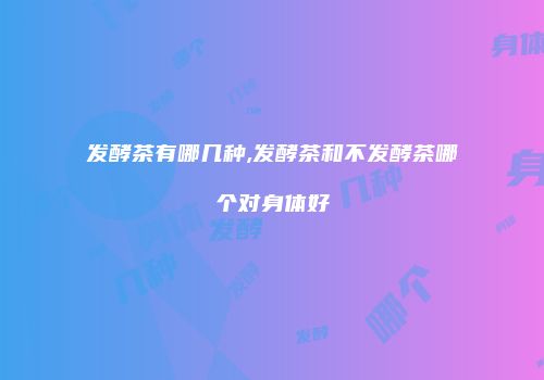 发酵茶有哪几种,发酵茶和不发酵茶哪个对身体好