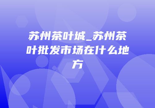 苏州茶叶城_苏州茶叶批发市场在什么地方