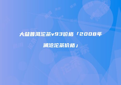 大益普洱沱茶v93价格「2008年澜沧沱茶价格」