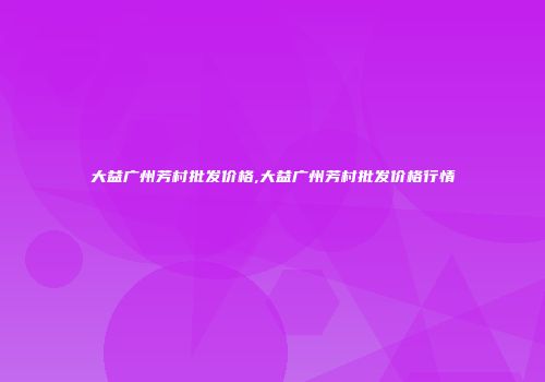 大益广州芳村批发价格,大益广州芳村批发价格行情