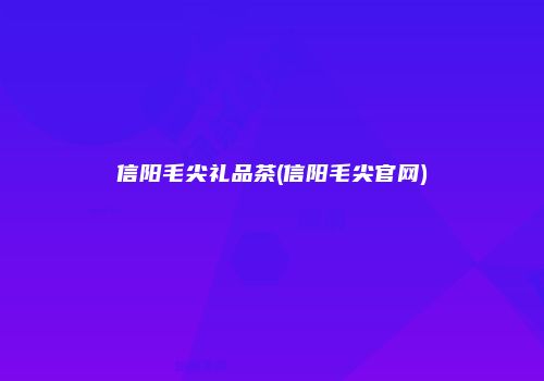 信阳毛尖礼品茶(信阳毛尖官网)