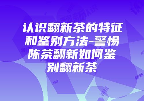 认识翻新茶的特征和鉴别方法-警惕陈茶翻新如何鉴别翻新茶