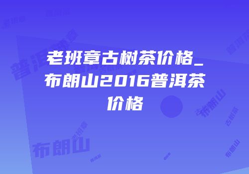 老班章古树茶价格_布朗山2016普洱茶价格