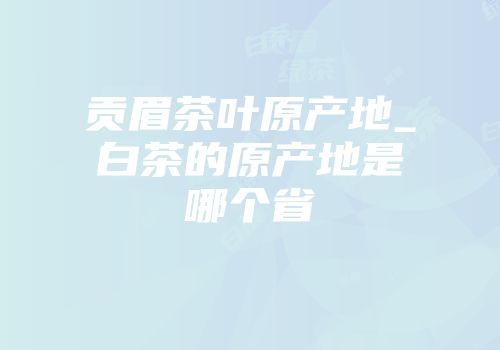 贡眉茶叶原产地_白茶的原产地是哪个省