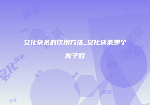 安化茯茶的饮用方法_安化茯茶哪个牌子好
