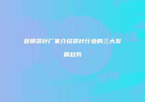 昆明茶叶厂家介绍茶叶行业的三大发展趋势