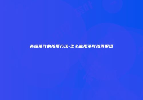 高端茶叶的拍摄方法-怎么能把茶叶拍得很透