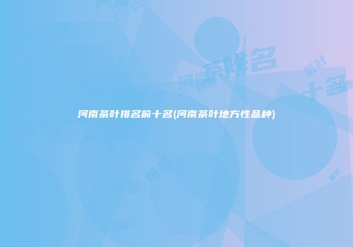 河南茶叶排名前十名(河南茶叶地方性品种)