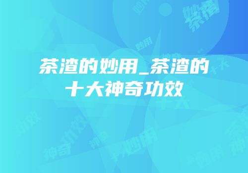 茶渣的妙用_茶渣的十大神奇功效