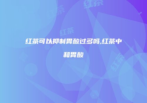 红茶可以抑制胃酸过多吗,红茶中和胃酸