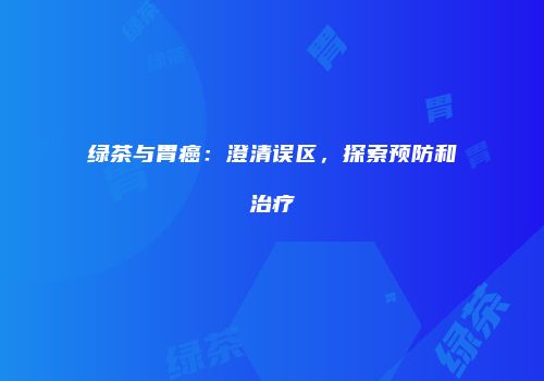 绿茶与胃癌：澄清误区，探索预防和治疗