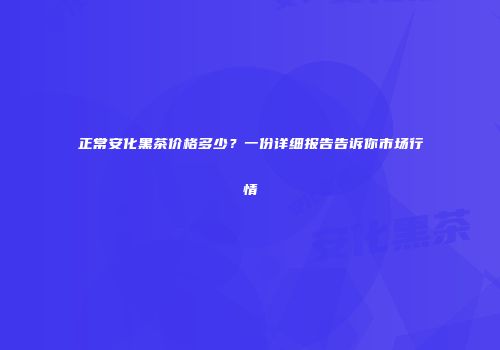 正常安化黑茶价格多少？一份详细报告告诉你市场行情