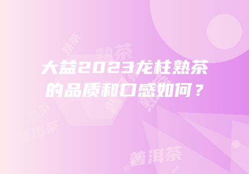 大益2023龙柱熟茶的品质和口感如何？