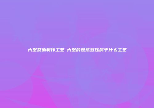 六堡茶的制作工艺-六堡的双蒸双压属于什么工艺