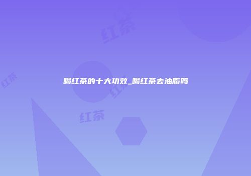 喝红茶的十大功效_喝红茶去油脂吗
