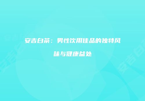 安吉白茶：男性饮用佳品的独特风味与健康益处