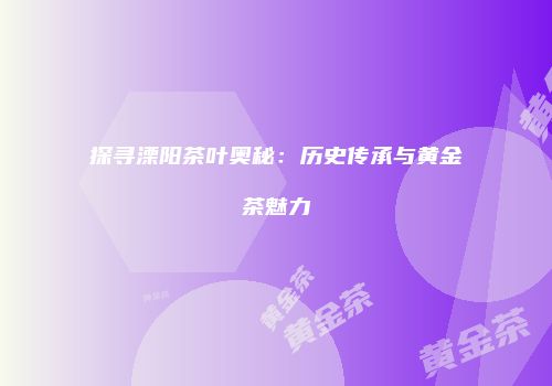 探寻溧阳茶叶奥秘：历史传承与黄金茶魅力
