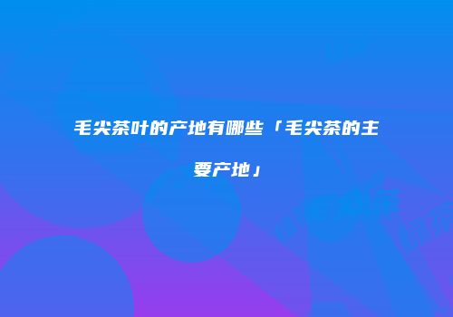 毛尖茶叶的产地有哪些「毛尖茶的主要产地」
