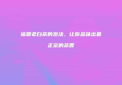 福鼎老白茶的泡法，让你品味出最正宗的茶香