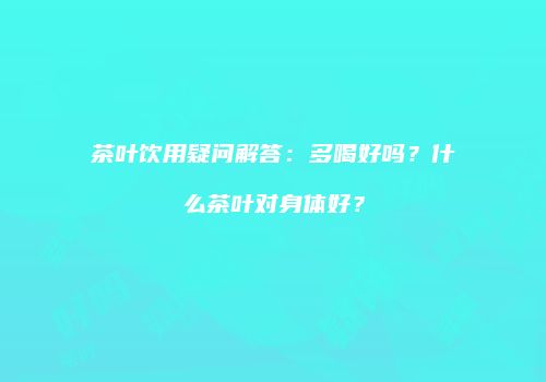 茶叶饮用疑问解答：多喝好吗？什么茶叶对身体好？
