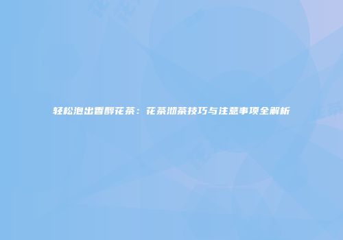 轻松泡出香醇花茶：花茶沏茶技巧与注意事项全解析