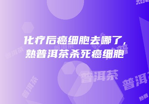 化疗后癌细胞去哪了,熟普洱茶杀死癌细胞