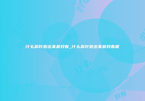 什么茶叶泡出来最好看_什么茶叶泡出来最好看呢