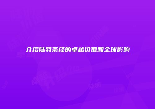 介绍陆羽茶经的卓越价值和全球影响