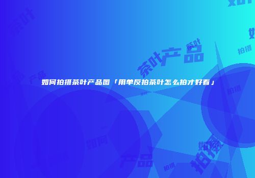 如何拍摄茶叶产品图「用单反拍茶叶怎么拍才好看」