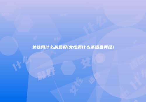 女性喝什么茶最好(女性喝什么茶适合月经)