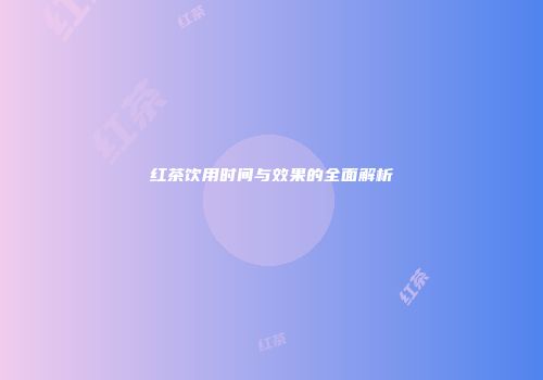 红茶饮用时间与效果的全面解析
