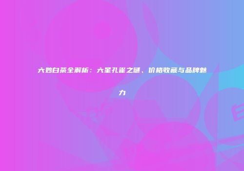 六妙白茶全解析：六星孔雀之谜、价格收藏与品牌魅力